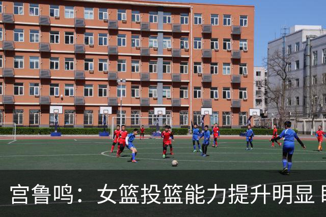 宫鲁鸣：女篮投篮能力提升明显 盼海外球员尽早归队
